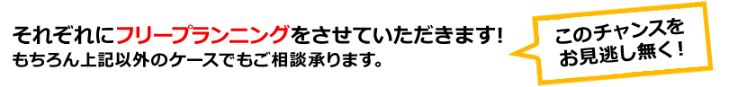 それぞれにフリープランニングをさせていただきます！　もちろん上記以外のケースでもご相談承ります。　このチャンスをお見逃し無く！